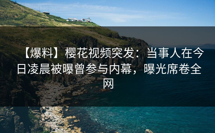 【爆料】樱花视频突发：当事人在今日凌晨被曝曾参与内幕，曝光席卷全网