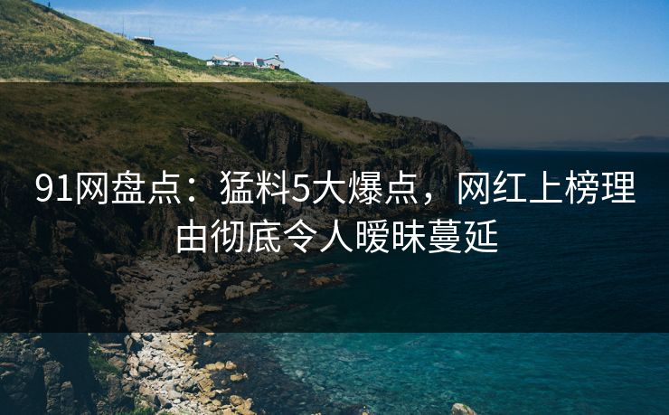 91网盘点：猛料5大爆点，网红上榜理由彻底令人暧昧蔓延