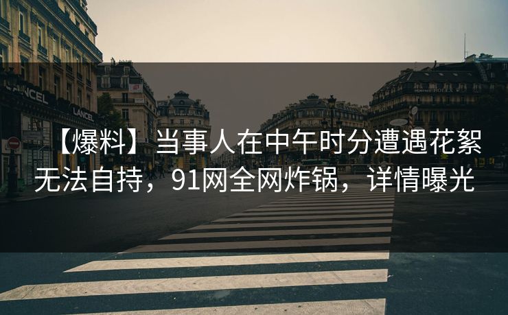 【爆料】当事人在中午时分遭遇花絮无法自持，91网全网炸锅，详情曝光
