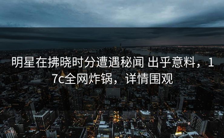明星在拂晓时分遭遇秘闻 出乎意料，17c全网炸锅，详情围观