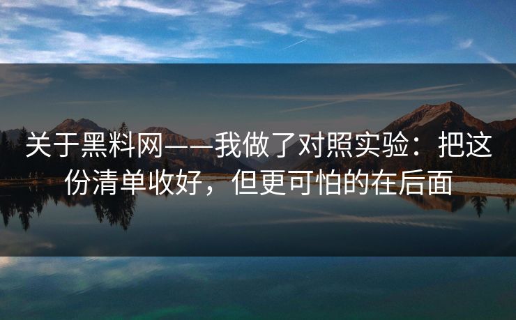 关于黑料网——我做了对照实验：把这份清单收好，但更可怕的在后面