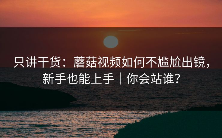 只讲干货：蘑菇视频如何不尴尬出镜，新手也能上手｜你会站谁？