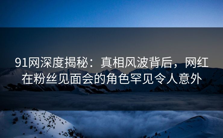 91网深度揭秘：真相风波背后，网红在粉丝见面会的角色罕见令人意外