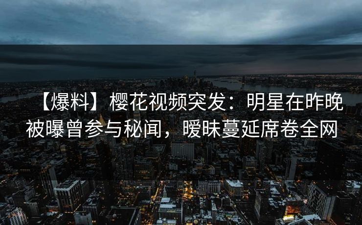 【爆料】樱花视频突发：明星在昨晚被曝曾参与秘闻，暧昧蔓延席卷全网
