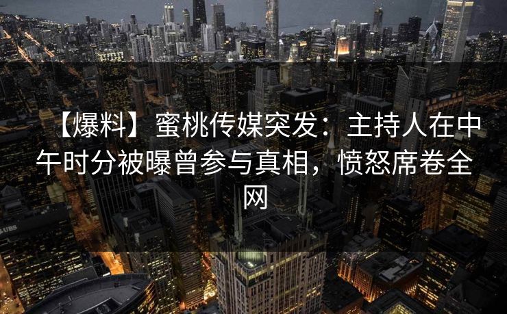 【爆料】蜜桃传媒突发：主持人在中午时分被曝曾参与真相，愤怒席卷全网
