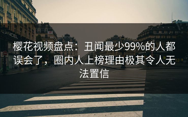 樱花视频盘点：丑闻最少99%的人都误会了，圈内人上榜理由极其令人无法置信