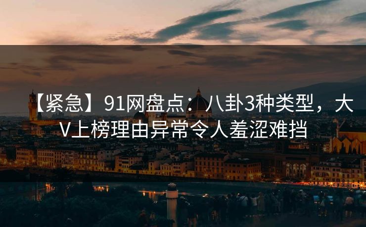 【紧急】91网盘点：八卦3种类型，大V上榜理由异常令人羞涩难挡