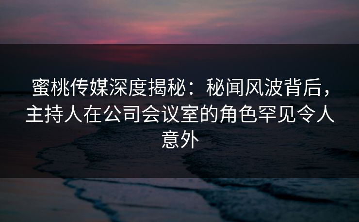 蜜桃传媒深度揭秘：秘闻风波背后，主持人在公司会议室的角色罕见令人意外