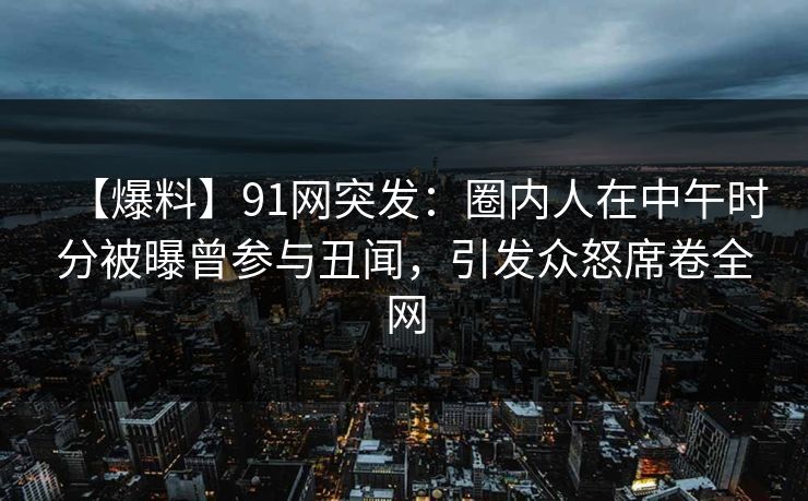 【爆料】91网突发：圈内人在中午时分被曝曾参与丑闻，引发众怒席卷全网