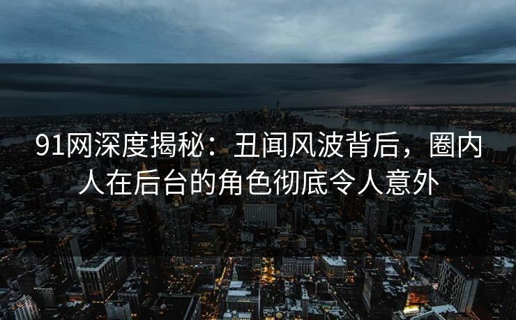 91网深度揭秘:丑闻风波背后,圈内人在后台的角色彻底令人意外 91网深度揭秘:丑闻风波背后,圈内人在后台的角色彻底令人意外