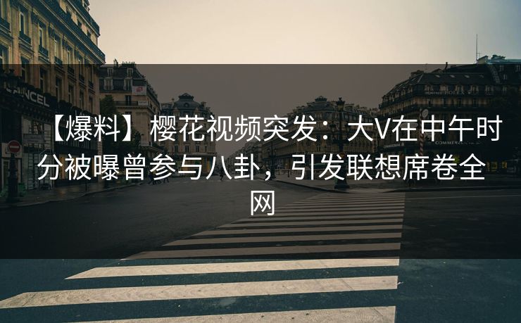 【爆料】樱花视频突发：大V在中午时分被曝曾参与八卦，引发联想席卷全网