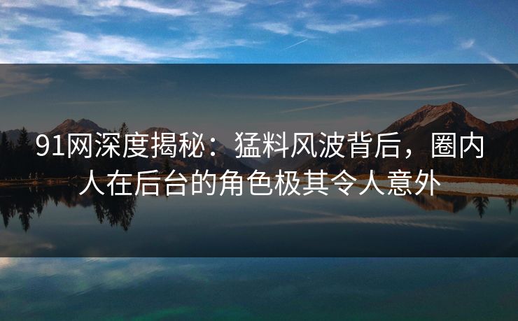 91网深度揭秘：猛料风波背后，圈内人在后台的角色极其令人意外