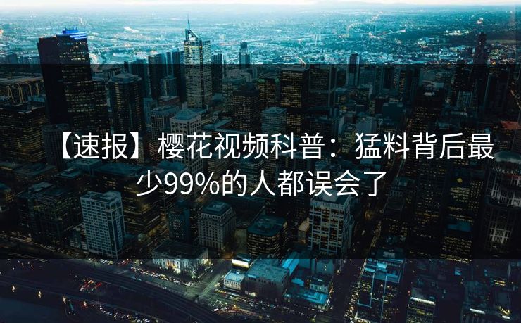 【速报】樱花视频科普:猛料背后最少99%的人都误会了 【速报】樱花视频科普:猛料背后最少99%的人都误会了