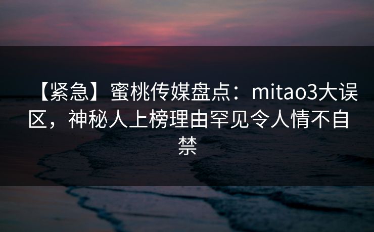【紧急】蜜桃传媒盘点：mitao3大误区，神秘人上榜理由罕见令人情不自禁