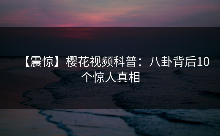 【震惊】樱花视频科普：八卦背后10个惊人真相