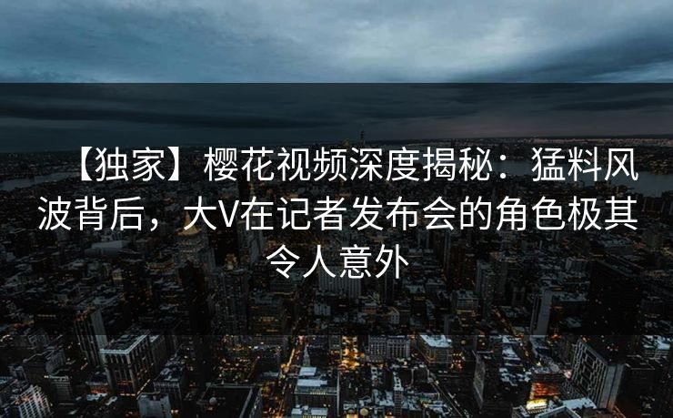 【独家】樱花视频深度揭秘:猛料风波背后,大V在记者发布会的角色极其令人意外 【独家】樱花视频深度揭秘:猛料风波背后,大V在记者发布会的角色极其令人意外