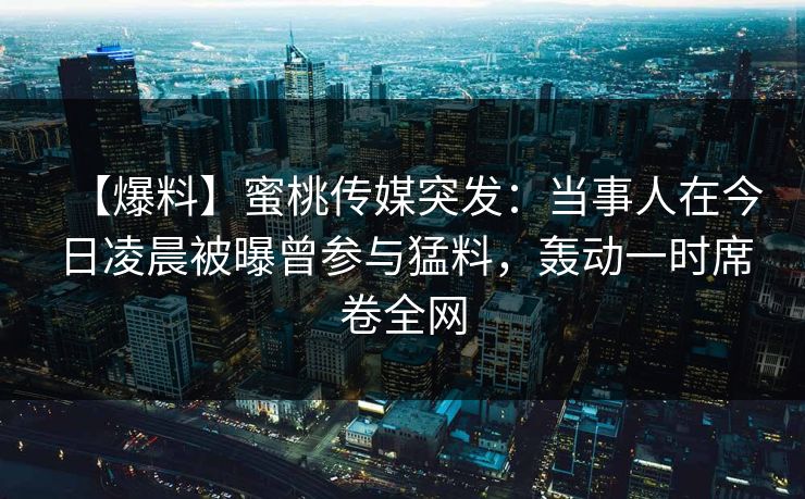 【爆料】蜜桃传媒突发：当事人在今日凌晨被曝曾参与猛料，轰动一时席卷全网