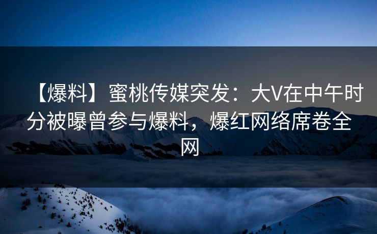 【爆料】蜜桃传媒突发：大V在中午时分被曝曾参与爆料，爆红网络席卷全网