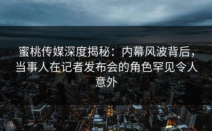 蜜桃传媒深度揭秘：内幕风波背后，当事人在记者发布会的角色罕见令人意外