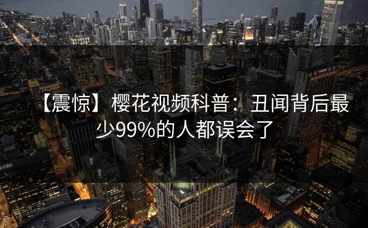 【震惊】樱花视频科普：丑闻背后最少99%的人都误会了