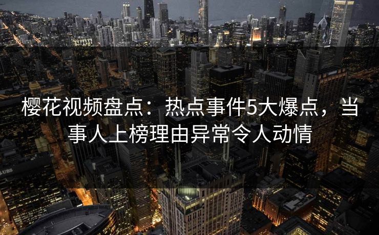 樱花视频盘点：热点事件5大爆点，当事人上榜理由异常令人动情