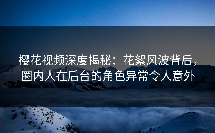 樱花视频深度揭秘：花絮风波背后，圈内人在后台的角色异常令人意外