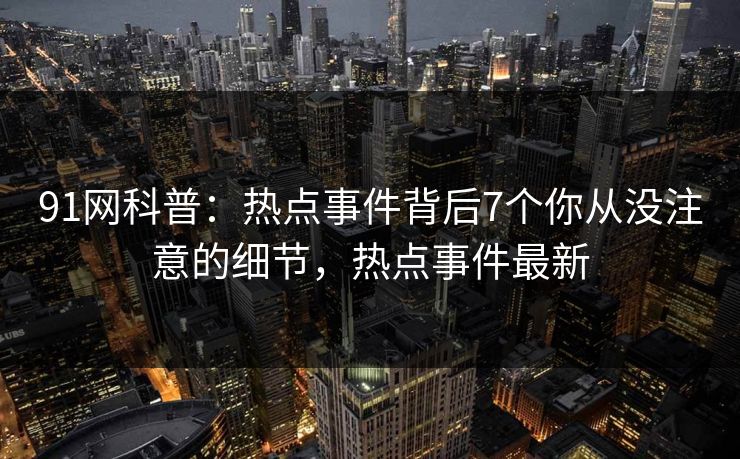 91网科普：热点事件背后7个你从没注意的细节，热点事件最新