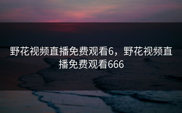 野花视频直播免费观看6，野花视频直播免费观看666