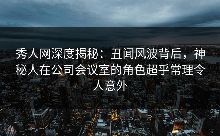 秀人网深度揭秘：丑闻风波背后，神秘人在公司会议室的角色超乎常理令人意外