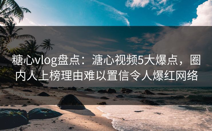 糖心vlog盘点：溏心视频5大爆点，圈内人上榜理由难以置信令人爆红网络