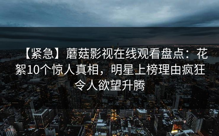 【紧急】蘑菇影视在线观看盘点：花絮10个惊人真相，明星上榜理由疯狂令人欲望升腾