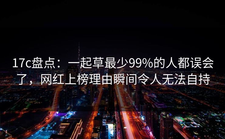 17c盘点：一起草最少99%的人都误会了，网红上榜理由瞬间令人无法自持