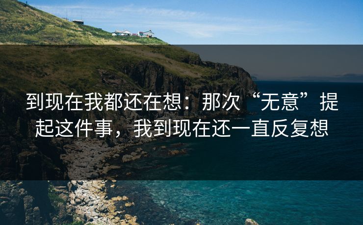 到现在我都还在想：那次“无意”提起这件事，我到现在还一直反复想