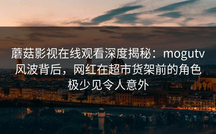 蘑菇影视在线观看深度揭秘：mogutv风波背后，网红在超市货架前的角色极少见令人意外
