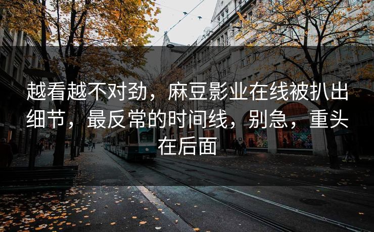 越看越不对劲，麻豆影业在线被扒出细节，最反常的时间线，别急，重头在后面