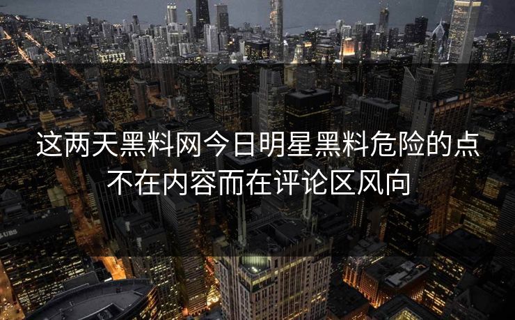 这两天黑料网今日明星黑料危险的点不在内容而在评论区风向