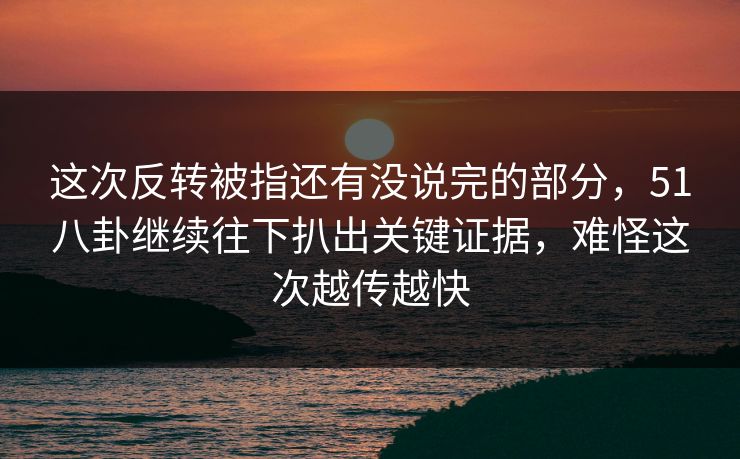 这次反转被指还有没说完的部分，51八卦继续往下扒出关键证据，难怪这次越传越快