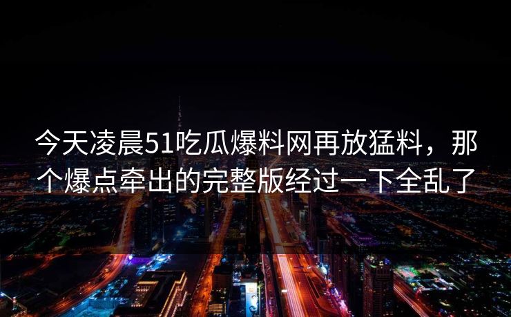 今天凌晨51吃瓜爆料网再放猛料，那个爆点牵出的完整版经过一下全乱了